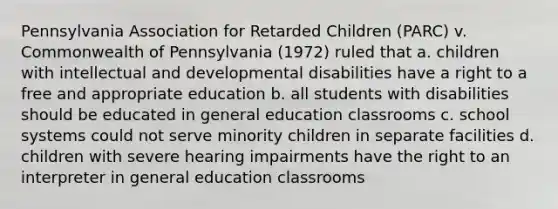 Pennsylvania Association for Retarded Children (PARC) v. Commonwealth of Pennsylvania (1972) ruled that a. children with intellectual and developmental disabilities have a right to a free and appropriate education b. all students with disabilities should be educated in general education classrooms c. school systems could not serve minority children in separate facilities d. children with severe hearing impairments have the right to an interpreter in general education classrooms