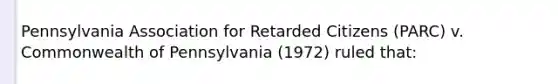 Pennsylvania Association for Retarded Citizens (PARC) v. Commonwealth of Pennsylvania (1972) ruled that: