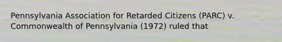 Pennsylvania Association for Retarded Citizens (PARC) v. Commonwealth of Pennsylvania (1972) ruled that