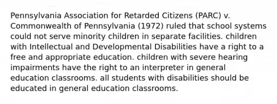 Pennsylvania Association for Retarded Citizens (PARC) v. Commonwealth of Pennsylvania (1972) ruled that school systems could not serve minority children in separate facilities. children with Intellectual and Developmental Disabilities have a right to a free and appropriate education. children with severe hearing impairments have the right to an interpreter in general education classrooms. all students with disabilities should be educated in general education classrooms.