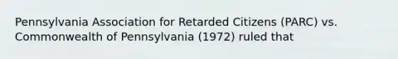 Pennsylvania Association for Retarded Citizens (PARC) vs. Commonwealth of Pennsylvania (1972) ruled that