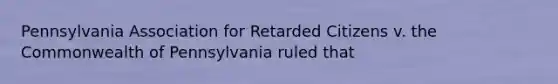 Pennsylvania Association for Retarded Citizens v. the Commonwealth of Pennsylvania ruled that