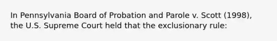 In Pennsylvania Board of Probation and Parole v. Scott (1998), the U.S. Supreme Court held that the exclusionary rule: