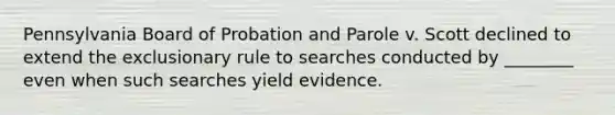 Pennsylvania Board of Probation and Parole v. Scott declined to extend <a href='https://www.questionai.com/knowledge/kiz15u9aWk-the-exclusionary-rule' class='anchor-knowledge'>the exclusionary rule</a> to searches conducted by ________ even when such searches yield evidence.