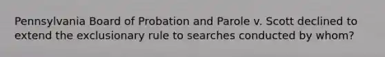 Pennsylvania Board of Probation and Parole v. Scott declined to extend the exclusionary rule to searches conducted by whom?