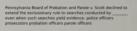 Pennsylvania Board of Probation and Parole v. Scott declined to extend <a href='https://www.questionai.com/knowledge/kiz15u9aWk-the-exclusionary-rule' class='anchor-knowledge'>the exclusionary rule</a> to searches conducted by ________ even when such searches yield evidence. police officers prosecutors probation officers parole officers