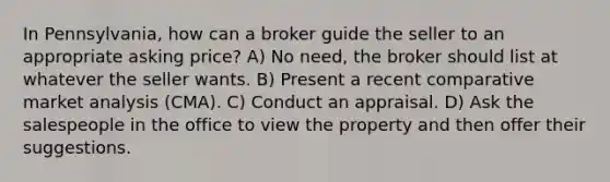 In Pennsylvania, how can a broker guide the seller to an appropriate asking price? A) No need, the broker should list at whatever the seller wants. B) Present a recent comparative market analysis (CMA). C) Conduct an appraisal. D) Ask the salespeople in the office to view the property and then offer their suggestions.