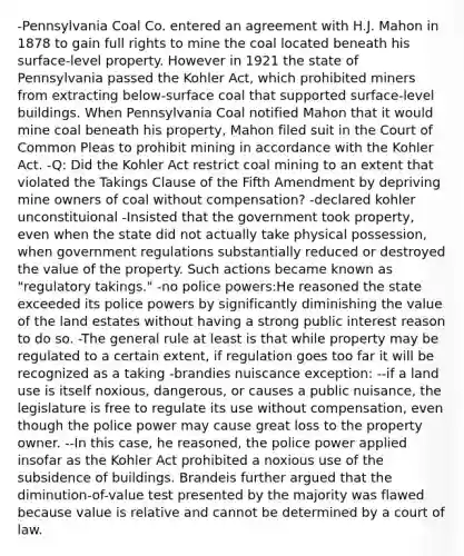 -Pennsylvania Coal Co. entered an agreement with H.J. Mahon in 1878 to gain full rights to mine the coal located beneath his surface-level property. However in 1921 the state of Pennsylvania passed the Kohler Act, which prohibited miners from extracting below-surface coal that supported surface-level buildings. When Pennsylvania Coal notified Mahon that it would mine coal beneath his property, Mahon filed suit in the Court of Common Pleas to prohibit mining in accordance with the Kohler Act. -Q: Did the Kohler Act restrict coal mining to an extent that violated the Takings Clause of the Fifth Amendment by depriving mine owners of coal without compensation? -declared kohler unconstituional -Insisted that the government took property, even when the state did not actually take physical possession, when government regulations substantially reduced or destroyed the value of the property. Such actions became known as "regulatory takings." -no police powers:He reasoned the state exceeded its police powers by significantly diminishing the value of the land estates without having a strong public interest reason to do so. -The general rule at least is that while property may be regulated to a certain extent, if regulation goes too far it will be recognized as a taking -brandies nuiscance exception: --if a land use is itself noxious, dangerous, or causes a public nuisance, the legislature is free to regulate its use without compensation, even though the police power may cause great loss to the property owner. --In this case, he reasoned, the police power applied insofar as the Kohler Act prohibited a noxious use of the subsidence of buildings. Brandeis further argued that the diminution-of-value test presented by the majority was flawed because value is relative and cannot be determined by a court of law.