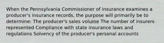 When the Pennsylvania Commissioner of insurance examines a producer's insurance records, the purpose will primarily be to determine: The producer's sales volume The number of insurers represented Compliance with state insurance laws and regulations Solvency of the producer's personal accounts