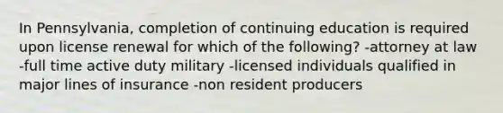 In Pennsylvania, completion of continuing education is required upon license renewal for which of the following? -attorney at law -full time active duty military -licensed individuals qualified in major lines of insurance -non resident producers