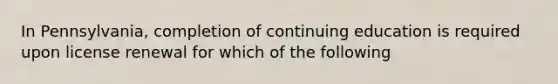 In Pennsylvania, completion of continuing education is required upon license renewal for which of the following