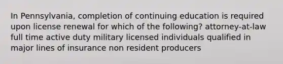 In Pennsylvania, completion of continuing education is required upon license renewal for which of the following? attorney-at-law full time active duty military licensed individuals qualified in major lines of insurance non resident producers