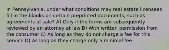 In Pennsylvania, under what conditions may real estate licensees fill in the blanks on certain preprinted documents, such as agreements of sale? A) Only if the forms are subsequently reviewed by an attorney at law B) With written permission from the consumer C) As long as they do not charge a fee for this service D) As long as they charge only a minimal fee