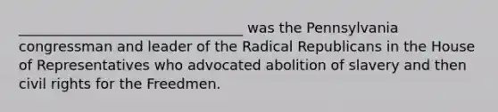 ________________________________ was the Pennsylvania congressman and leader of the Radical Republicans in the House of Representatives who advocated abolition of slavery and then civil rights for the Freedmen.