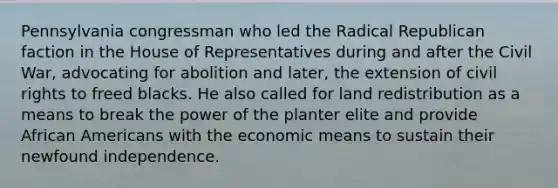 Pennsylvania congressman who led the Radical Republican faction in the House of Representatives during and after the Civil War, advocating for abolition and later, the extension of civil rights to freed blacks. He also called for land redistribution as a means to break the power of the planter elite and provide African Americans with the economic means to sustain their newfound independence.