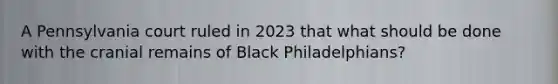 A Pennsylvania court ruled in 2023 that what should be done with the cranial remains of Black Philadelphians?