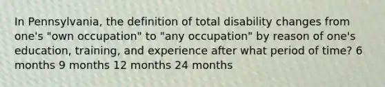 In Pennsylvania, the definition of total disability changes from one's "own occupation" to "any occupation" by reason of one's education, training, and experience after what period of time? 6 months 9 months 12 months 24 months