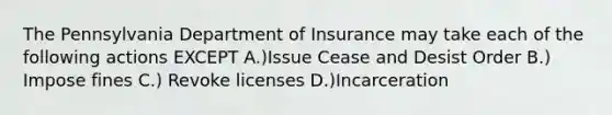 The Pennsylvania Department of Insurance may take each of the following actions EXCEPT A.)Issue Cease and Desist Order B.) Impose fines C.) Revoke licenses D.)Incarceration