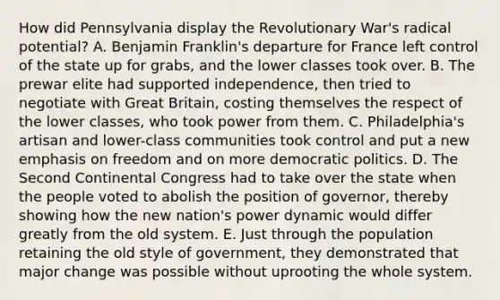 How did Pennsylvania display the Revolutionary War's radical potential? A. <a href='https://www.questionai.com/knowledge/kxeYsp0ljs-benjamin-franklin' class='anchor-knowledge'>benjamin franklin</a>'s departure for France left control of the state up for grabs, and the lower classes took over. B. The prewar elite had supported independence, then tried to negotiate with Great Britain, costing themselves the respect of the lower classes, who took power from them. C. Philadelphia's artisan and lower-class communities took control and put a new emphasis on freedom and on more democratic politics. D. The <a href='https://www.questionai.com/knowledge/kQp0y2y2qD-second-continental-congress' class='anchor-knowledge'>second continental congress</a> had to take over the state when the people voted to abolish the position of governor, thereby showing how the new nation's power dynamic would differ greatly from the old system. E. Just through the population retaining the old style of government, they demonstrated that major change was possible without uprooting the whole system.