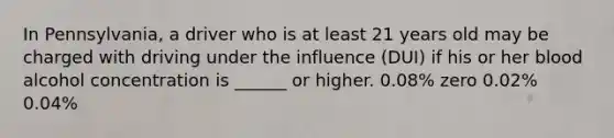 In Pennsylvania, a driver who is at least 21 years old may be charged with driving under the influence (DUI) if his or her blood alcohol concentration is ______ or higher. 0.08% zero 0.02% 0.04%