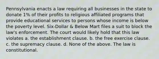 Pennsylvania enacts a law requiring all businesses in the state to donate 1% of their profits to religious affiliated programs that provide educational services to persons whose income is below the poverty level. Six-Dollar & Below Mart files a suit to block the law's enforcement. The court would likely hold that this law violates a. the establishment clause. b. the free exercise clause. c. the supremacy clause. d. None of the above. The law is constitutional.