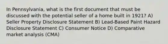 In Pennsylvania, what is the first document that must be discussed with the potential seller of a home built in 1921? A) Seller Property Disclosure Statement B) Lead-Based Paint Hazard Disclosure Statement C) Consumer Notice D) Comparative market analysis (CMA)