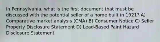 In Pennsylvania, what is the first document that must be discussed with the potential seller of a home built in 1921? A) Comparative market analysis (CMA) B) Consumer Notice C) Seller Property Disclosure Statement D) Lead-Based Paint Hazard Disclosure Statement