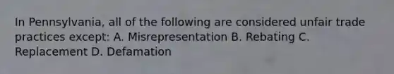 In Pennsylvania, all of the following are considered unfair trade practices except: A. Misrepresentation B. Rebating C. Replacement D. Defamation