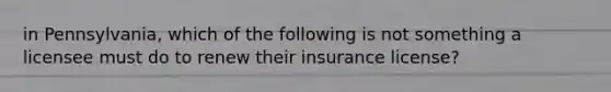 in Pennsylvania, which of the following is not something a licensee must do to renew their insurance license?