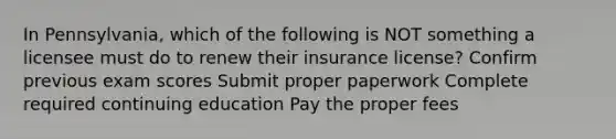 In Pennsylvania, which of the following is NOT something a licensee must do to renew their insurance license? Confirm previous exam scores Submit proper paperwork Complete required continuing education Pay the proper fees