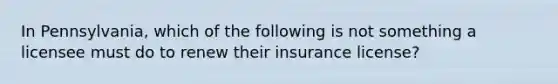 In Pennsylvania, which of the following is not something a licensee must do to renew their insurance license?