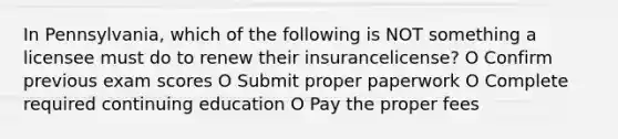 In Pennsylvania, which of the following is NOT something a licensee must do to renew their insurancelicense? O Confirm previous exam scores O Submit proper paperwork O Complete required continuing education O Pay the proper fees