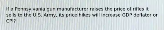 If a Pennsylvania gun manufacturer raises the price of rifles it sells to the U.S. Army, its price hikes will increase GDP deflator or CPI?