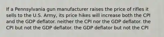 If a Pennsylvania gun manufacturer raises the price of rifles it sells to the U.S. Army, its price hikes will increase both the CPI and the GDP deflator. neither the CPI nor the GDP deflator. the CPI but not the GDP deflator. the GDP deflator but not the CPI