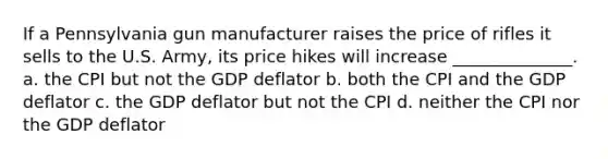 If a Pennsylvania gun manufacturer raises the price of rifles it sells to the U.S. Army, its price hikes will increase ______________. a. the CPI but not the GDP deflator b. both the CPI and the GDP deflator c. the GDP deflator but not the CPI d. neither the CPI nor the GDP deflator