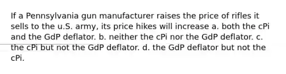 If a Pennsylvania gun manufacturer raises the price of rifles it sells to the u.S. army, its price hikes will increase a. both the cPi and the GdP deflator. b. neither the cPi nor the GdP deflator. c. the cPi but not the GdP deflator. d. the GdP deflator but not the cPi.