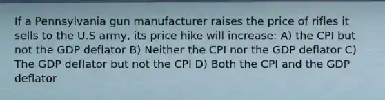 If a Pennsylvania gun manufacturer raises the price of rifles it sells to the U.S army, its price hike will increase: A) the CPI but not the GDP deflator B) Neither the CPI nor the GDP deflator C) The GDP deflator but not the CPI D) Both the CPI and the GDP deflator