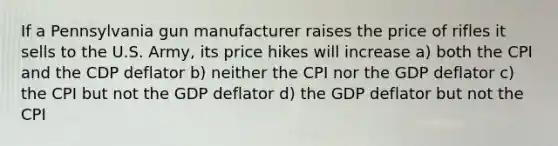 If a Pennsylvania gun manufacturer raises the price of rifles it sells to the U.S. Army, its price hikes will increase a) both the CPI and the CDP deflator b) neither the CPI nor the GDP deflator c) the CPI but not the GDP deflator d) the GDP deflator but not the CPI