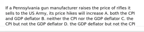 If a Pennsylvania gun manufacturer raises the price of rifles it sells to the US Army, its price hikes will increase A. both the CPI and GDP deflator B. neither the CPI nor the GDP deflator C. the CPI but not the GDP deflator D. the GDP deflator but not the CPI