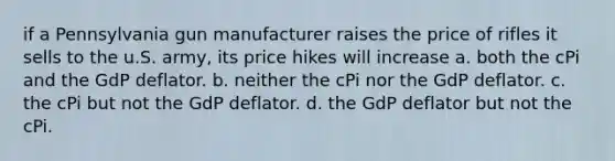 if a Pennsylvania gun manufacturer raises the price of rifles it sells to the u.S. army, its price hikes will increase a. both the cPi and the GdP deflator. b. neither the cPi nor the GdP deflator. c. the cPi but not the GdP deflator. d. the GdP deflator but not the cPi.