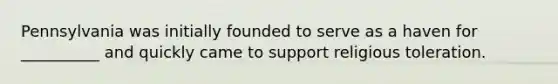 Pennsylvania was initially founded to serve as a haven for __________ and quickly came to support religious toleration.