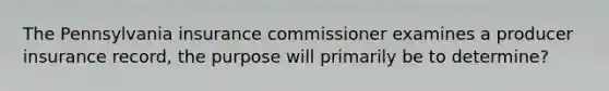 The Pennsylvania insurance commissioner examines a producer insurance record, the purpose will primarily be to determine?