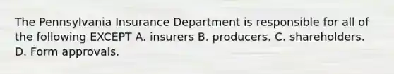 The Pennsylvania Insurance Department is responsible for all of the following EXCEPT A. insurers B. producers. C. shareholders. D. Form approvals.