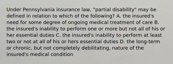 Under Pennsylvania insurance law, "partial disability" may be defined in relation to which of the following? A. the insured's need for some degree of ongoing medical treatment of care B. the insured's inability to perform one or more but not all of his or her essential duties C. the insured's inability to perform at least two or not at all of his or hers essential duties D. the long-term or chronic, but not completely debilitating, nature of the insured's medical condition