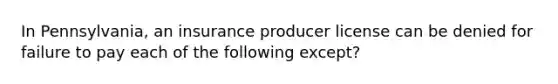 In Pennsylvania, an insurance producer license can be denied for failure to pay each of the following except?