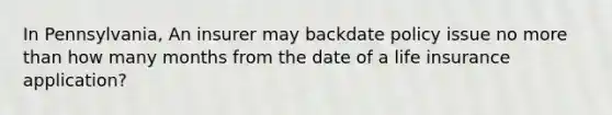 In Pennsylvania, An insurer may backdate policy issue no more than how many months from the date of a life insurance application?