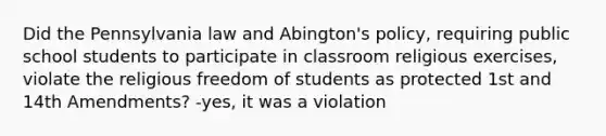 Did the Pennsylvania law and Abington's policy, requiring public school students to participate in classroom religious exercises, violate the religious freedom of students as protected 1st and 14th Amendments? -yes, it was a violation