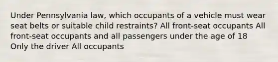 Under Pennsylvania law, which occupants of a vehicle must wear seat belts or suitable child restraints? All front-seat occupants All front-seat occupants and all passengers under the age of 18 Only the driver All occupants