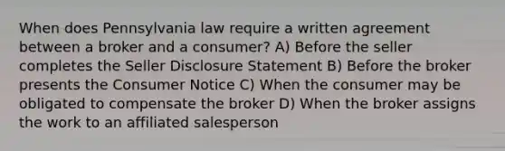 When does Pennsylvania law require a written agreement between a broker and a consumer? A) Before the seller completes the Seller Disclosure Statement B) Before the broker presents the Consumer Notice C) When the consumer may be obligated to compensate the broker D) When the broker assigns the work to an affiliated salesperson