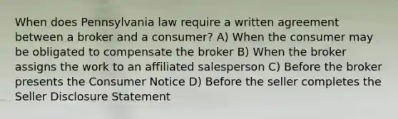 When does Pennsylvania law require a written agreement between a broker and a consumer? A) When the consumer may be obligated to compensate the broker B) When the broker assigns the work to an affiliated salesperson C) Before the broker presents the Consumer Notice D) Before the seller completes the Seller Disclosure Statement